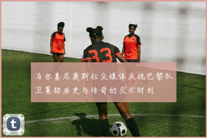 马尔基尼奥斯社交媒体庆祝巴黎队卫冕称历史与传奇的交汇时刻