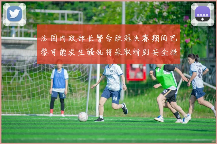 法国内政部长警告欧冠决赛期间巴黎可能发生骚乱将采取特别安全措施