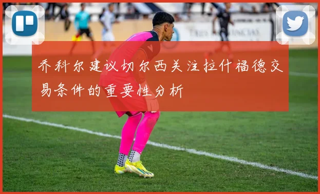 乔科尔建议切尔西关注拉什福德交易条件的重要性分析